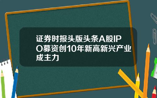 证券时报头版头条A股IPO募资创10年新高新兴产业成主力