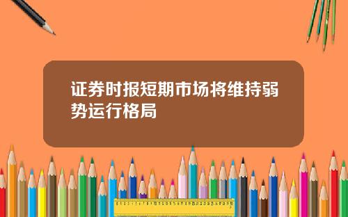 证券时报短期市场将维持弱势运行格局