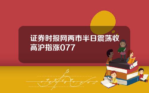 证券时报网两市半日震荡收高沪指涨077