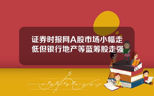 证券时报网A股市场小幅走低但银行地产等蓝筹股走强