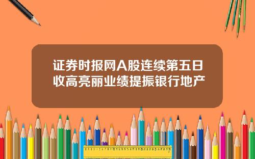 证券时报网A股连续第五日收高亮丽业绩提振银行地产