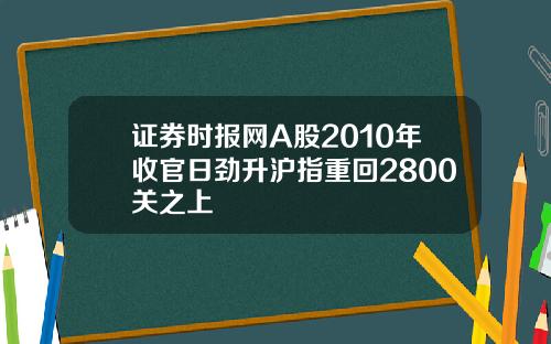 证券时报网A股2010年收官日劲升沪指重回2800关之上