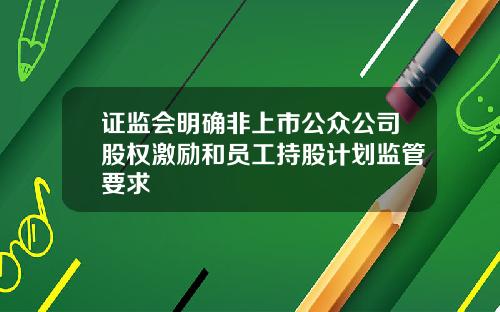 证监会明确非上市公众公司股权激励和员工持股计划监管要求
