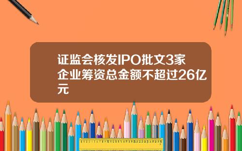 证监会核发IPO批文3家企业筹资总金额不超过26亿元