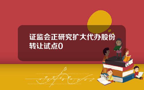 证监会正研究扩大代办股份转让试点0