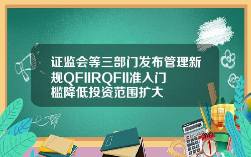 证监会等三部门发布管理新规QFIIRQFII准入门槛降低投资范围扩大