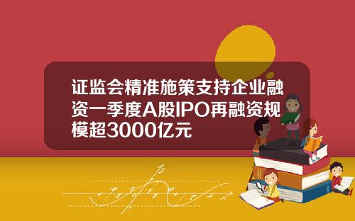 证监会精准施策支持企业融资一季度A股IPO再融资规模超3000亿元