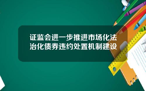 证监会进一步推进市场化法治化债券违约处置机制建设