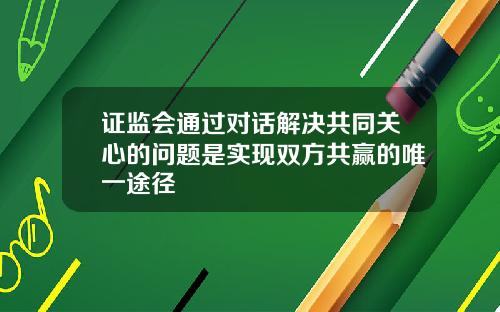 证监会通过对话解决共同关心的问题是实现双方共赢的唯一途径