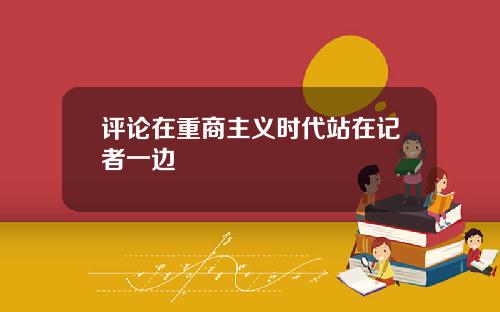 评论在重商主义时代站在记者一边