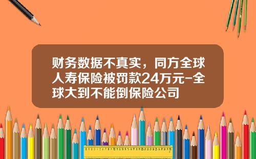 财务数据不真实，同方全球人寿保险被罚款24万元-全球大到不能倒保险公司