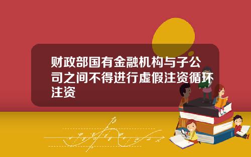 财政部国有金融机构与子公司之间不得进行虚假注资循环注资