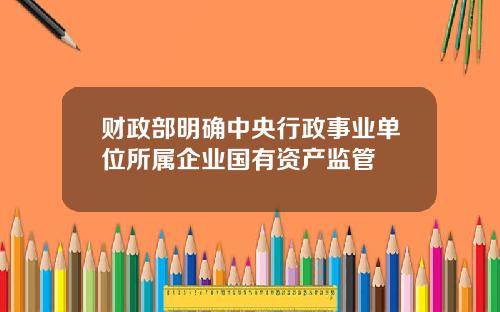 财政部明确中央行政事业单位所属企业国有资产监管
