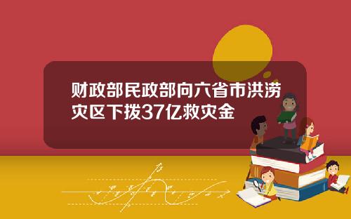 财政部民政部向六省市洪涝灾区下拨37亿救灾金