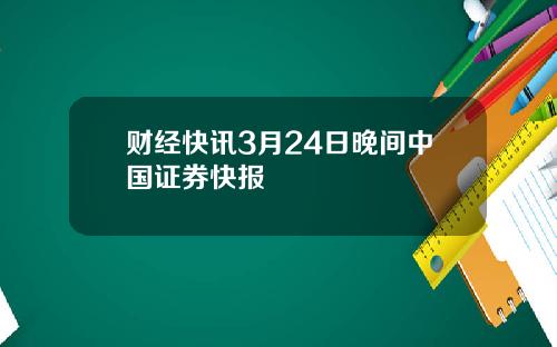财经快讯3月24日晚间中国证券快报