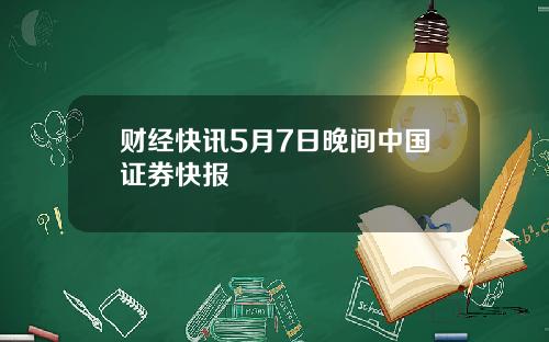 财经快讯5月7日晚间中国证券快报