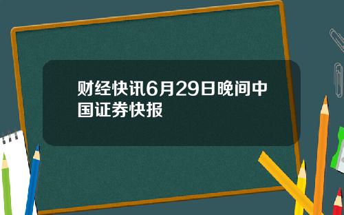 财经快讯6月29日晚间中国证券快报