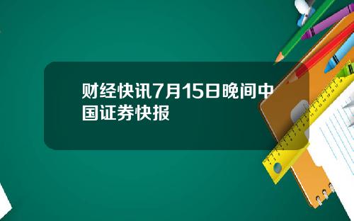 财经快讯7月15日晚间中国证券快报