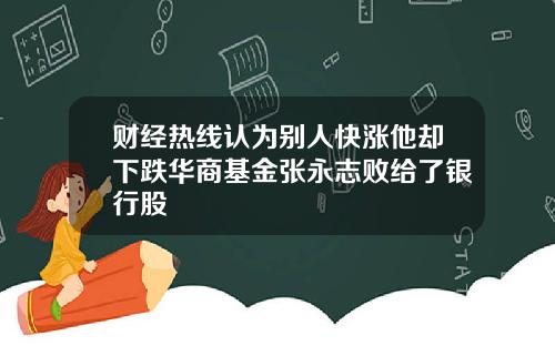 财经热线认为别人快涨他却下跌华商基金张永志败给了银行股