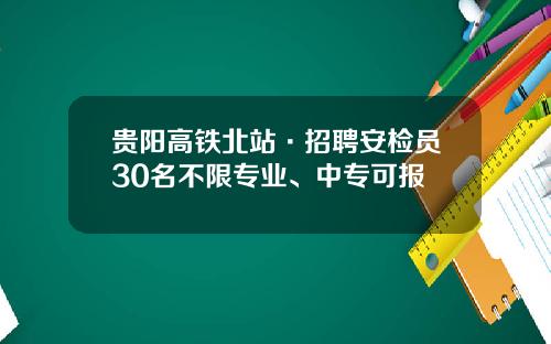 贵阳高铁北站·招聘安检员30名不限专业、中专可报
