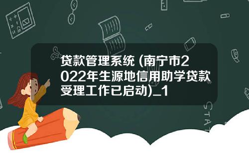贷款管理系统 (南宁市2022年生源地信用助学贷款受理工作已启动)_1