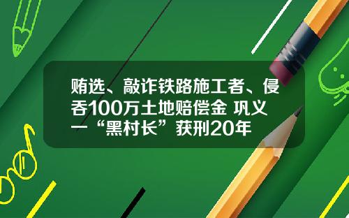 贿选、敲诈铁路施工者、侵吞100万土地赔偿金 巩义一“黑村长”获刑20年