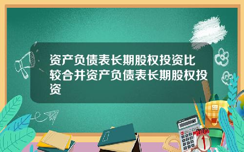 资产负债表长期股权投资比较合并资产负债表长期股权投资