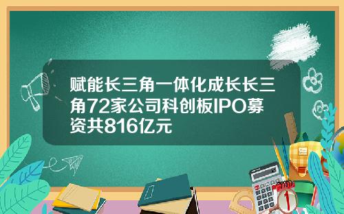 赋能长三角一体化成长长三角72家公司科创板IPO募资共816亿元