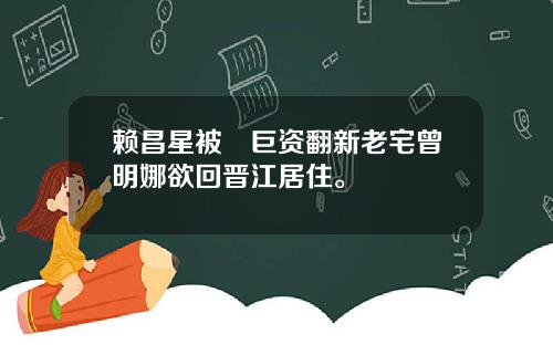 赖昌星被嚗巨资翻新老宅曾明娜欲回晋江居住。