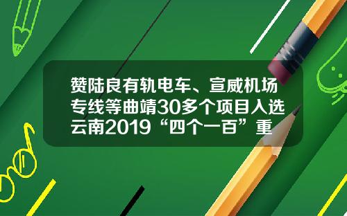 赞陆良有轨电车、宣威机场专线等曲靖30多个项目入选云南2019“四个一百”重点建设项目计划