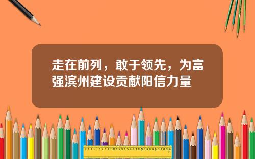 走在前列，敢于领先，为富强滨州建设贡献阳信力量