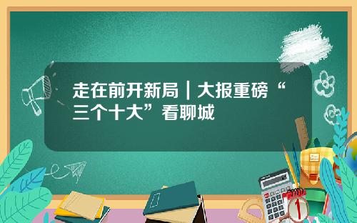 走在前开新局｜大报重磅“三个十大”看聊城