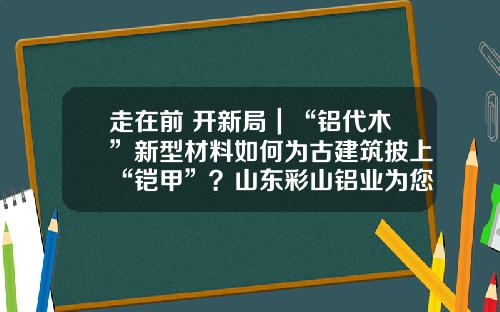 走在前 开新局｜“铝代木”新型材料如何为古建筑披上“铠甲”？山东彩山铝业为您揭秘