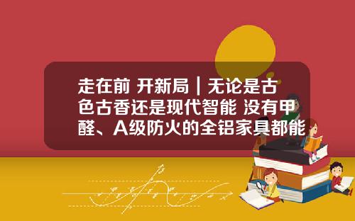 走在前 开新局｜无论是古色古香还是现代智能 没有甲醛、A级防火的全铝家具都能满足你