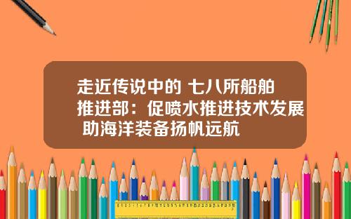 走近传说中的 七八所船舶推进部：促喷水推进技术发展 助海洋装备扬帆远航