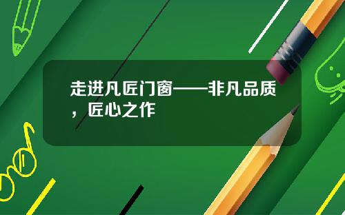 走进凡匠门窗——非凡品质，匠心之作
