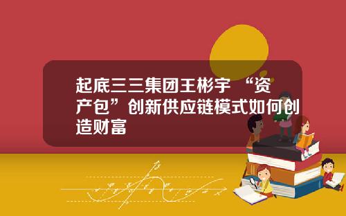 起底三三集团王彬宇 “资产包”创新供应链模式如何创造财富