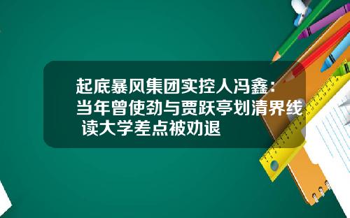 起底暴风集团实控人冯鑫：当年曾使劲与贾跃亭划清界线 读大学差点被劝退