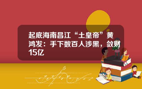 起底海南昌江“土皇帝”黄鸿发:手下数百人涉黑,敛财15亿