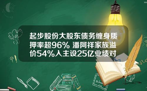 起步股份大股东债务缠身质押率超96% 潘阿祥家族溢价54%入主设25亿业绩对赌