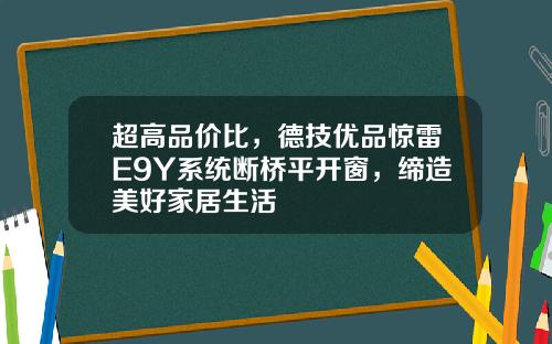 超高品价比,德技优品惊雷E9Y系统断桥平开窗,缔造美好家居生活