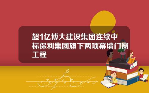 超1亿博大建设集团连续中标保利集团旗下两项幕墙门窗工程