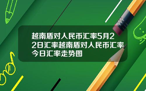 越南盾对人民币汇率5月22日汇率越南盾对人民币汇率今日汇率走势图