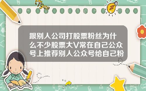 跟别人公司打股票粉丝为什么不少股票大V常在自己公众号上推荐别人公众号给自己粉丝