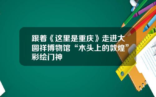 跟着《这里是重庆》走进大圆祥博物馆“木头上的敦煌”彩绘门神