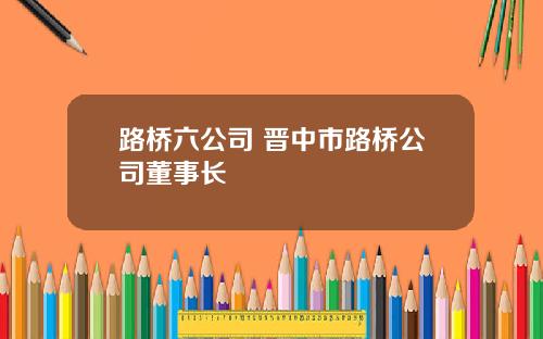 路桥六公司 晋中市路桥公司董事长
