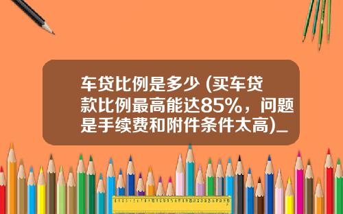 车贷比例是多少 (买车贷款比例最高能达85%，问题是手续费和附件条件太高)_1