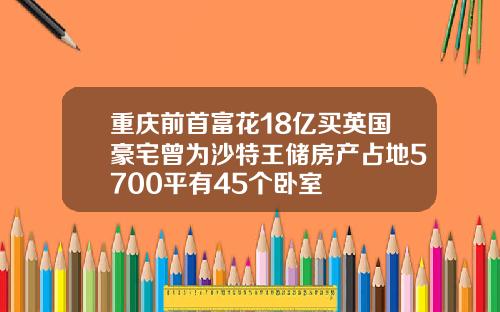 重庆前首富花18亿买英国豪宅曾为沙特王储房产占地5700平有45个卧室