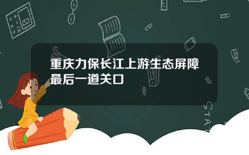 重庆力保长江上游生态屏障最后一道关口