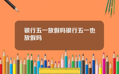 银行五一放假吗银行五一也放假吗